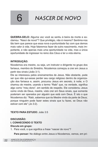 6                           NASCER DE NOVO


     QUEBRA-GELO: Alguma vez você se sentiu à beira da morte e ex-
     clamou: “Nasci de novo!”? Que privilégio, não é mesmo? Sentimo-nos
     tão bem que parece que essa nova o-portunidade faz com que demos
     mais valor à vida. Hoje falaremos fazer de outro nascimento, mais im-
     portante, e não apenas mais uma oportunidade na vida, mas a única
     oportunidade de ingressar no reino dos Céus e ter a vida eterna.


     INTRODUÇÃO:
     Nicodemos era mestre, ou seja, um instrutor e dirigente no grupo dos
     fariseus, membro do Sinédrio. Nicodemos começou a crer em Jesus a
     partir dos sinais (João 3:1).
     Ele se interessou pelos ensinamentos de Jesus. Não obstante, pode
     ser que não qui-sesse perder seu cargo religioso dentro da organiza-
     ção dos fariseus e, assim, procurou Jesus em secreto, à noite, e O
     chamou de mestre, usando o termo “Rabi” que, na verdade, significa
     algo como “meu dono”, em sentido de respeito. Ele considerou Jesus
     como vindo de Deus, mestre, visto crer em Seus sinais, que somente
     poderiam ser operados por alguém que está com Deus. É isto o que
     Nicodemos diz: “Rabi, sabemos que és Mestre vindo da parte de Deus;
     porque ninguém pode fazer estes sinais que tu fazes, se Deus não
     estiver com ele” (Jo 3:2).


     TEXTO PARA ESTUDO: João 3:5

     DISCUSSÃO:
     I. CONHECENDO O TEXTO
     Discuta em grupo:
     1.	 Para você, o que significa a frase “nascer de novo”?
         Para pensar: No diálogo entre Jesus e Nicodemos, vemos, em pri-

22   AMIGOS DA ESPERANÇA
     SÉRIE DE ESTUDOS TRIMESTRAIS DE PG
 