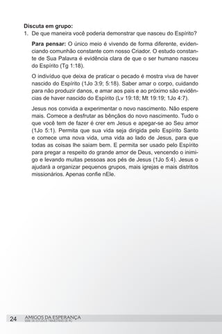Discuta em grupo:
     1.	 De que maneira você poderia demonstrar que nasceu do Espírito?
         Para pensar: O único meio é vivendo de forma diferente, eviden-
         ciando comunhão constante com nosso Criador. O estudo constan-
         te de Sua Palavra é evidência clara de que o ser humano nasceu
         do Espírito (Tg 1:18).
         O indivíduo que deixa de praticar o pecado é mostra viva de haver
         nascido do Espírito (1Jo 3:9; 5:18). Saber amar o corpo, cuidando
         para não produzir danos, e amar aos pais e ao próximo são evidên-
         cias de haver nascido do Espírito (Lv 19:18; Mt 19:19; 1Jo 4:7).
         Jesus nos convida a experimentar o novo nascimento. Não espere
         mais. Comece a desfrutar as bênçãos do novo nascimento. Tudo o
         que você tem de fazer é crer em Jesus e apegar-se ao Seu amor
         (1Jo 5:1). Permita que sua vida seja dirigida pelo Espírito Santo
         e comece uma nova vida, uma vida ao lado de Jesus, para que
         todas as coisas lhe saiam bem. E permita ser usado pelo Espírito
         para pregar a respeito do grande amor de Deus, vencendo o inimi-
         go e levando muitas pessoas aos pés de Jesus (1Jo 5:4). Jesus o
         ajudará a organizar pequenos grupos, mais igrejas e mais distritos
         missionários. Apenas confie nEle.




24   AMIGOS DA ESPERANÇA
     SÉRIE DE ESTUDOS TRIMESTRAIS DE PG
 