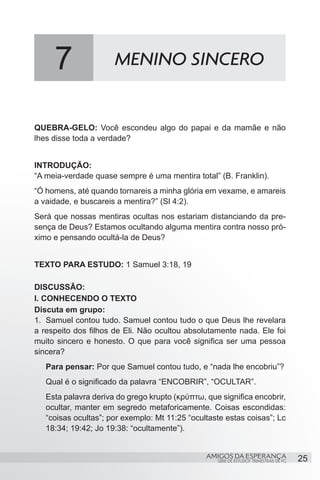 7                MENINO SINCERO


QUEBRA-GELO: Você escondeu algo do papai e da mamãe e não
lhes disse toda a verdade?


INTRODUÇÃO:
“A meia-verdade quase sempre é uma mentira total” (B. Franklin).
“Ó homens, até quando tornareis a minha glória em vexame, e amareis
a vaidade, e buscareis a mentira?” (Sl 4:2).
Será que nossas mentiras ocultas nos estariam distanciando da pre-
sença de Deus? Estamos ocultando alguma mentira contra nosso pró-
ximo e pensando ocultá-la de Deus?
	
TEXTO PARA ESTUDO: 1 Samuel 3:18, 19

DISCUSSÃO:
I. CONHECENDO O TEXTO
Discuta em grupo:
1.	 Samuel contou tudo. Samuel contou tudo o que Deus lhe revelara
a respeito dos filhos de Eli. Não ocultou absolutamente nada. Ele foi
muito sincero e honesto. O que para você significa ser uma pessoa
sincera?
   Para pensar: Por que Samuel contou tudo, e “nada lhe encobriu”?
   Qual é o significado da palavra “ENCOBRIR”, “OCULTAR”.
   Esta palavra deriva do grego krupto (κρύπτω, que significa encobrir,
   ocultar, manter em segredo metaforicamente. Coisas escondidas:
   “coisas ocultas”; por exemplo: Mt 11:25 “ocultaste estas coisas”; Lc
   18:34; 19:42; Jo 19:38: “ocultamente”).


                                                AMIGOS DA ESPERANÇA                     25
                                                   SÉRIE DE ESTUDOS TRIMESTRAIS DE PG
 