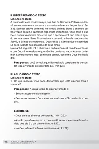 II. INTERPRETANDO O TEXTO
     Discuta em grupo:
     A história do texto nos indica que nos dias de Samuel a Palavra de Jeo-
     vá era escassa e era escassa e as visôes não eram frequentes (1Sm
     3:1). Samuel estava dormindo no templo quando Deus o chamou por
     três vezes para lhe transmitir algo muito importante. Você sabe o que
     Deus queria transmitir? Deus vira que o sacerdote Eli não estava agin-
     do corretamente. Seus filhos estavam pecando e blasfemando contra
     Jeová, e Eli não os repreendia. Deus disse a Samuel que o sacerdote
     Eli seria julgado pela maldade de seus filhos.
     Na manhã seguinte, Eli o chamou e pediu a Samuel para lhe contasse
     o que Deus lhe revelara e que não lhe ocultasse nada. Apesar do te-
     mor, Samuel contou tudo, sem nada ocultar, conforme Deus lhe havia
     dito.
         Para pensar: Você acredita que Samuel agiu corretamente ao con-
         tar toda a verdade ao sacerdote Eli? Por quê?


     III. APLICANDO O TEXTO
     Discuta em grupo:
     1.	 De que maneira você pode demonstrar que está dizendo toda a
     verdade?
         Para pensar: A única forma de dizer a verdade é:
         - Sendo sincero consigo mesmo.
         - Sendo sincero com Deus e conversando com Ele mediante a ora-
         ção.


         LEMBRE-SE:
         - Deus ama os sinceros de coração. (Hb 10:22)
         - Aquele que não é sincero e mente está se submetendo a Satanás,
         visto que ele é o pai da mentira (Jo 8:43).
         - No Céu, não entrarão os mentirosos (Ap 21:27).




26   AMIGOS DA ESPERANÇA
     SÉRIE DE ESTUDOS TRIMESTRAIS DE PG
 