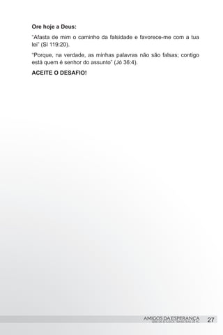 Ore hoje a Deus:
“Afasta de mim o caminho da falsidade e favorece-me com a tua
lei” (Sl 119:20).
“Porque, na verdade, as minhas palavras não são falsas; contigo
está quem é senhor do assunto” (Jó 36:4).
ACEITE O DESAFIO!




                                          AMIGOS DA ESPERANÇA                     27
                                             SÉRIE DE ESTUDOS TRIMESTRAIS DE PG
 