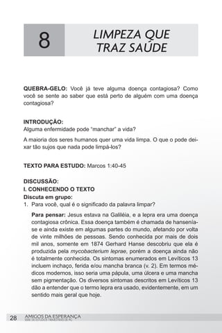 8                           LIMPEZA QUE
                                          TRAZ SAÚDE

     QUEBRA-GELO: Você já teve alguma doença contagiosa? Como
     você se sente ao saber que está perto de alguém com uma doença
     contagiosa?


     INTRODUÇÃO:
     Alguma enfermidade pode “manchar” a vida?
     A maioria dos seres humanos quer uma vida limpa. O que o pode dei-
     xar tão sujos que nada pode limpá-los?


     TEXTO PARA ESTUDO: Marcos 1:40-45

     DISCUSSÃO:
     I. CONHECENDO O TEXTO
     Discuta em grupo:
     1.	 Para você, qual é o significado da palavra limpar?
         Para pensar: Jesus estava na Galiléia, e a lepra era uma doença
         contagiosa crônica. Essa doença também é chamada de hansenía-
         se e ainda existe em algumas partes do mundo, afetando por volta
         de vinte milhões de pessoas. Sendo conhecida por mais de dois
         mil anos, somente em 1874 Gerhard Hanse descobriu que ela é
         produzida pela mycobacterium leprae, porém a doença ainda não
         é totalmente conhecida. Os sintomas enumerados em Levíticos 13
         incluem inchaço, ferida e/ou mancha branca (v. 2). Em termos mé-
         dicos modernos, isso seria uma pápula, uma úlcera e uma mancha
         sem pigmentação. Os diversos sintomas descritos em Levíticos 13
         dão a entender que o termo lepra era usado, evidentemente, em um
         sentido mais geral que hoje.



28   AMIGOS DA ESPERANÇA
     SÉRIE DE ESTUDOS TRIMESTRAIS DE PG
 
