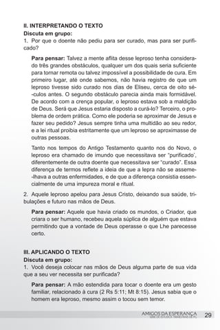 II. INTERPRETANDO O TEXTO
Discuta em grupo:
1.	 Por que o doente não pediu para ser curado, mas para ser purifi-
cado?
   Para pensar: Talvez a mente aflita desse leproso tenha considera-
   do três grandes obstáculos, qualquer um dos quais seria suficiente
   para tornar remota ou talvez impossível a possibilidade de cura. Em
   primeiro lugar, até onde sabemos, não havia registro de que um
   leproso tivesse sido curado nos dias de Eliseu, cerca de oito sé-
   -culos antes. O segundo obstáculo parecia ainda mais formidável.
   De acordo com a crença popular, o leproso estava sob a maldição
   de Deus. Será que Jesus estaria disposto a curá-lo? Terceiro, o pro-
   blema de ordem prática. Como ele poderia se aproximar de Jesus e
   fazer seu pedido? Jesus sempre tinha uma multidão ao seu redor,
   e a lei ritual proibia estritamente que um leproso se aproximasse de
   outras pessoas.
   Tanto nos tempos do Antigo Testamento quanto nos do Novo, o
   leproso era chamado de imundo que necessitava ser “purificado’,
   diferentemente de outra doente que necessitava ser “curado”. Essa
   diferença de termos reflete a ideia de que a lepra não se asseme-
   -lhava a outras enfermidades, e de que a diferença consistia essen-
   cialmente de uma impureza moral e ritual.
2.	 Aquele leproso apelou para Jesus Cristo, deixando sua saúde, tri-
bulações e futuro nas mãos de Deus.
   Para pensar: Aquele que havia criado os mundos, o Criador, que
   criara o ser humano, recebeu aquela súplica de alguém que estava
   permitindo que a vontade de Deus operasse o que Lhe parecesse
   certo.		


III. APLICANDO O TEXTO
Discuta em grupo:
1.	 Você deseja colocar nas mãos de Deus alguma parte de sua vida
que a seu ver necessita ser purificada?
   Para pensar: A mão estendida para tocar o doente era um gesto
   familiar, relacionado à cura (2 Rs 5:11; Mt 8:15). Jesus sabia que o
   homem era leproso, mesmo assim o tocou sem temor.

                                                AMIGOS DA ESPERANÇA                     29
                                                   SÉRIE DE ESTUDOS TRIMESTRAIS DE PG
 
