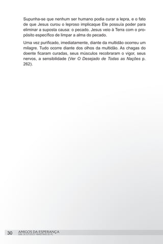 Supunha-se que nenhum ser humano podia curar a lepra, e o fato
          de que Jesus curou o leproso implicaque Ele possuía poder para
          eliminar a suposta causa: o pecado. Jesus veio à Terra com o pro-
          pósito específico de limpar a alma do pecado.
          Uma vez purificado, imediatamente, diante da multidão ocorreu um
          milagre. Tudo ocorre diante dos olhos da multidão. As chagas do
          doente ficaram curadas, seus músculos recobraram o vigor, seus
          nervos, a sensibilidade (Ver O Desejado de Todas as Nações p.
          262).




30   AMIGOS DA ESPERANÇA
     SÉRIE DE ESTUDOS TRIMESTRAIS DE PG
 