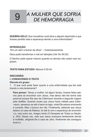 9           A MULHER QUE SOFRIA
                   DE HEMORRAGIA

QUEBRA-GELO: Que conselhos você daria a alguém deprimido e que
tivesse perdido toda a esperança devido a uma enfermidade?


INTRODUÇÃO:
“Em um abrir e fechar de olhos” – Instantaneamente.
Deus pode transformar o mal em bênçãos (Ver Gn 50:20).
O Senhor pode operar mesmo quando os demais não notam nem es-
peram.


TEXTO PARA ESTUDO: Marcos 5:25-34

DISCUSSÃO:
I. CONHECENDO O TEXTO
Discuta em grupo:
1.	 O que você pode fazer quanto a uma enfermidade que lhe está
tirando a vida lentamente?
   Para pensar: Talvez a mulher, há algum tempo, tivesse feitos pla-
   nos para se encontrar com Jesus, mas talvez não lhe tenha sido
   possível porque Ele saiu de Cafarnaum durante a segunda viagem
   pela Galiléia. Quando soube que Jesus havia voltado para Cafar-
   -naum, apressou-se até à beira do lago, onde Ele estava ensinando
   e curando. Mas o buscou em vão. Finalmente, sabendo que Jesus
   estava na casa de Mateus, foi até lá com a esperança de encontrá-
   -Lo, mas outra vez, chegou tarde (O Desejado de Todas as Naçõe,
   p. 343). Dessa vez, visto que Jesus avançava lentamente devido
   à multidão, dirigindo-Se à casa de Jairo, finalmente ela conseguiu
   tocá-Lo.


                                               AMIGOS DA ESPERANÇA                     31
                                                  SÉRIE DE ESTUDOS TRIMESTRAIS DE PG
 
