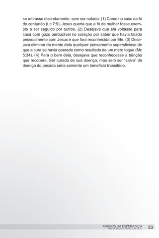 se retirasse discretamente, sem ser notada: (1) Como no caso da fé
do centurião (Lc 7:9), Jesus queria que a fé da mulher fosse exem-
plo a ser seguido por outros. (2) Desejava que ela voltasse para
casa com gozo perdurável no coração por saber que havia falado
pessoalmente com Jesus e que fora reconhecida por Ele. (3) Dese-
java eliminar da mente dela qualquer pensamento supersticioso de
que a cura se havia operado como resultado de um mero toque (Mc
5:34). (4) Para o bem dela, desejava que reconhecesse a bênção
que recebera. Ser curada de sua doença, mas sem ser “salva” da
doença do pecado seria somente um benefício transitório.




                                            AMIGOS DA ESPERANÇA                     33
                                               SÉRIE DE ESTUDOS TRIMESTRAIS DE PG
 