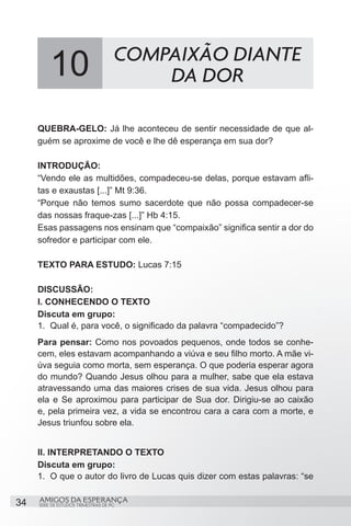 10                          COMPAIXÃO DIANTE
                                          DA DOR

     QUEBRA-GELO: Já lhe aconteceu de sentir necessidade de que al-
     guém se aproxime de você e lhe dê esperança em sua dor?

     INTRODUÇÃO:
     “Vendo ele as multidões, compadeceu-se delas, porque estavam afli-
     tas e exaustas [...]” Mt 9:36.
     “Porque não temos sumo sacerdote que não possa compadecer-se
     das nossas fraque-zas [...]” Hb 4:15.
     Esas passagens nos ensinam que “compaixão” significa sentir a dor do
     sofredor e participar com ele.

     TEXTO PARA ESTUDO: Lucas 7:15

     DISCUSSÃO:
     I. CONHECENDO O TEXTO
     Discuta em grupo:
     1.	 Qual é, para você, o significado da palavra “compadecido”?
     Para pensar: Como nos povoados pequenos, onde todos se conhe-
     cem, eles estavam acompanhando a viúva e seu filho morto. A mãe vi-
     úva seguia como morta, sem esperança. O que poderia esperar agora
     do mundo? Quando Jesus olhou para a mulher, sabe que ela estava
     atravessando uma das maiores crises de sua vida. Jesus olhou para
     ela e Se aproximou para participar de Sua dor. Dirigiu-se ao caixão
     e, pela primeira vez, a vida se encontrou cara a cara com a morte, e
     Jesus triunfou sobre ela.


     II. INTERPRETANDO O TEXTO
     Discuta em grupo:
     1.	 O que o autor do livro de Lucas quis dizer com estas palavras: “se


34   AMIGOS DA ESPERANÇA
     SÉRIE DE ESTUDOS TRIMESTRAIS DE PG
 