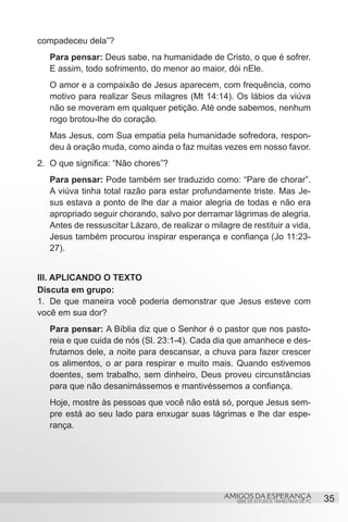 compadeceu dela”?
   Para pensar: Deus sabe, na humanidade de Cristo, o que é sofrer.
   E assim, todo sofrimento, do menor ao maior, dói nEle.
   O amor e a compaixão de Jesus aparecem, com frequência, como
   motivo para realizar Seus milagres (Mt 14:14). Os lábios da viúva
   não se moveram em qualquer petição. Até onde sabemos, nenhum
   rogo brotou-lhe do coração.
   Mas Jesus, com Sua empatia pela humanidade sofredora, respon-
   deu à oração muda, como ainda o faz muitas vezes em nosso favor.
2.	 O que significa: “Não chores”?
   Para pensar: Pode também ser traduzido como: “Pare de chorar”.
   A viúva tinha total razão para estar profundamente triste. Mas Je-
   sus estava a ponto de lhe dar a maior alegria de todas e não era
   apropriado seguir chorando, salvo por derramar lágrimas de alegria.
   Antes de ressuscitar Lázaro, de realizar o milagre de restituir a vida,
   Jesus também procurou inspirar esperança e confiança (Jo 11:23-
   27).


III. APLICANDO O TEXTO
Discuta em grupo:
1.	 De que maneira você poderia demonstrar que Jesus esteve com
você em sua dor?
   Para pensar: A Bíblia diz que o Senhor é o pastor que nos pasto-
   reia e que cuida de nós (Sl. 23:1-4). Cada dia que amanhece e des-
   frutamos dele, a noite para descansar, a chuva para fazer crescer
   os alimentos, o ar para respirar e muito mais. Quando estivemos
   doentes, sem trabalho, sem dinheiro, Deus proveu circunstâncias
   para que não desanimássemos e mantivéssemos a confiança.
   Hoje, mostre às pessoas que você não está só, porque Jesus sem-
   pre está ao seu lado para enxugar suas lágrimas e lhe dar espe-
   rança.




                                                  AMIGOS DA ESPERANÇA                     35
                                                     SÉRIE DE ESTUDOS TRIMESTRAIS DE PG
 