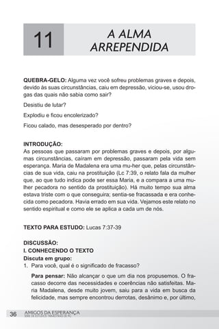 11                                A ALMA
                                          ARREPENDIDA

     QUEBRA-GELO: Alguma vez você sofreu problemas graves e depois,
     devido às suas circunstâncias, caiu em depressão, viciou-se, usou dro-
     gas das quais não sabia como sair?
     Desistiu de lutar?
     Explodiu e ficou encolerizado?
     Ficou calado, mas desesperado por dentro?


     INTRODUÇÃO:
     As pessoas que passaram por problemas graves e depois, por algu-
     mas circunstâncias, caíram em depressão, passaram pela vida sem
     esperança. Maria de Madalena era uma mu-her que, pelas circunstân-
     cias de sua vida, caiu na prostituição (Lc 7:39, o relato fala da mulher
     que, ao que tudo indica pode ser essa Maria, e a compara a uma mu-
     lher pecadora no sentido da prostituição). Há muito tempo sua alma
     estava triste com o que conseguira; sentia-se fracassada e era conhe-
     cida como pecadora. Havia errado em sua vida. Vejamos este relato no
     sentido espiritual e como ele se aplica a cada um de nós.


     TEXTO PARA ESTUDO: Lucas 7:37-39

     DISCUSSÃO:
     I. CONHECENDO O TEXTO
     Discuta em grupo:
     1.	 Para você, qual é o significado de fracasso?
         Para pensar: Não alcançar o que um dia nos propusemos. O fra-
         casso decorre das necessidades e coerências não satisfeitas. Ma-
         ria Madalena, desde muito jovem, saiu para a vida em busca da
         felicidade, mas sempre encontrou derrotas, desânimo e, por último,


36   AMIGOS DA ESPERANÇA
     SÉRIE DE ESTUDOS TRIMESTRAIS DE PG
 