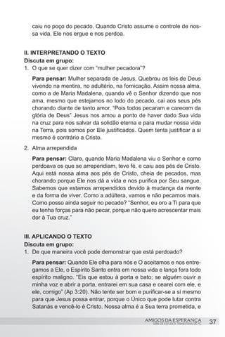 caiu no poço do pecado. Quando Cristo assume o controle de nos-
   sa vida, Ele nos ergue e nos perdoa.


II. INTERPRETANDO O TEXTO
Discuta em grupo:
1.	 O que se quer dizer com “mulher pecadora”?
   Para pensar: Mulher separada de Jesus. Quebrou as leis de Deus
   vivendo na mentira, no adultério, na fornicação. Assim nossa alma,
   como a de Maria Madalena, quando vê o Senhor dizendo que nos
   ama, mesmo que estejamos no lodo do pecado, cai aos seus pés
   chorando diante de tanto amor. “Pois todos pecaram e carecem da
   glória de Deus” Jesus nos amou a ponto de haver dado Sua vida
   na cruz para nos salvar da solidão eterna e para mudar nossa vida
   na Terra, pois somos por Ele justificados. Quem tenta justificar a si
   mesmo é contrário a Cristo.
2.	 Alma arrependida
   Para pensar: Claro, quando Maria Madalena viu o Senhor e como
   perdoava os que se arrependiam, teve fé, e caiu aos pés de Cristo.
   Aqui está nossa alma aos pés de Cristo, cheia de pecados, mas
   chorando porque Ele nos dá a vida e nos purifica por Seu sangue.
   Sabemos que estamos arrependidos devido à mudança da mente
   e da forma de viver. Como a adúltera, vamos e não pecamos mais.
   Como posso ainda seguir no pecado? “Senhor, eu oro a Ti para que
   eu tenha forças para não pecar, porque não quero acrescentar mais
   dor à Tua cruz.”


III. APLICANDO O TEXTO
Discuta em grupo:
1.	 De que maneira você pode demonstrar que está perdoado?
   Para pensar: Quando Ele olha para nós e O aceitamos e nos entre-
   gamos a Ele, o Espírito Santo entra em nossa vida e lança fora todo
   espírito maligno. “Eis que estou à porta e bato; se alguém ouvir a
   minha voz e abrir a porta, entrarei em sua casa e cearei com ele, e
   ele, comigo” (Ap 3:20). Não tente ser bom e purificar-se a si mesmo
   para que Jesus possa entrar, porque o Único que pode lutar contra
   Satanás e vencê-lo é Cristo. Nossa alma é a Sua terra prometida, e

                                                 AMIGOS DA ESPERANÇA                     37
                                                    SÉRIE DE ESTUDOS TRIMESTRAIS DE PG
 