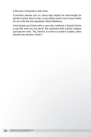 é Ele que a conquista e nela reina.
         A primeira pessoa que viu Jesus logo depois da ressurreição foi
         aquela a quem Jesus curou; a que esteve junto à cruz e que cuidou
         de ver onde Ele fora sepultado. Maria Madalena.
         Você deseja que Cristo entre e sua vida, mediante o Espírito Santo
         e que Ele reine em sua alma? Ele expulsará todo espírito maligno
         que haja em você. “Teu, Senhor, é o reino e o poder e a glória, pelos
         séculos dos séculos. Amém.”.




38   AMIGOS DA ESPERANÇA
     SÉRIE DE ESTUDOS TRIMESTRAIS DE PG
 