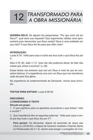 12           TRANSFORMADO PARA
                 A OBRA MISSIONÁRIA

QUEBRA-GELO: Se alguém lhe perguntasse: “Por que você crê em
Deus?”, qual seria sua resposta? Que argumentos válidos você apre-
sentaria para demonstrar que Deus existe? Deus é uma realidade em
sua vida? O que Deus lhe fez para que nEle creia?


INTRODUÇÃO:
Lucas 8:19: “Volta para casa e conta aos teus tudo o que Deus fez por
ti”.
Atos 4:19, 20; João 1:1-3: “pois nós não podemos deixar de falar das
coisas que vimos e ouvimos” (v. 20).
Esses textos nos ensinam que crer em Deus é mais do que ter con-
ceitos teóricos. E a experiência viva com um Deus que nos transforma
cada dia para Sua glória.
Na experiência do endemoninhado de Genezaré, vemos esse princí-
pio.


TEXTOS PARA ESTUDO: Lucas 8:26-39

DISCUSSÃO:
I.CONHECENDO O TEXTO
Discuta em grupo:
1.	 O que significou para os apóstolos anunciarem o que tinham “visto
e ouvido”?
2.	 Que importância têm as seguintes palavras: “Volta para casa e con-
ta aos teus tudo o que Deus fez por ti”?
   Para pensar: Os discípulos, depois da ascensão de Jesus aos
   Céus (Lc 24:50-53), e depois de haverem recebido o Espírito Santo
   no Pentecostes (At 2:1-4), saíram para pregar o evangelho de Cris-
                                               AMIGOS DA ESPERANÇA                      39
                                                   SÉRIE DE ESTUDOS TRIMESTRAIS DE PG
 