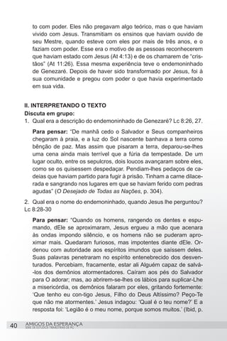 to com poder. Eles não pregavam algo teórico, mas o que haviam
          vivido com Jesus. Transmitiam os ensinos que haviam ouvido de
          seu Mestre, quando esteve com eles por mais de três anos, e o
          faziam com poder. Esse era o motivo de as pessoas reconhecerem
          que haviam estado com Jesus (At 4:13) e de os chamarem de “cris-
          tãos” (At 11:26). Essa mesma experiência teve o endemoninhado
          de Genezaré. Depois de haver sido transformado por Jesus, foi à
          sua comunidade e pregou com poder o que havia experimentado
          em sua vida.


     II. INTERPRETANDO O TEXTO
     Discuta em grupo:
     1.	 Qual era a descrição do endemoninhado de Genezaré? Lc 8:26, 27.
          Para pensar: “De manhã cedo o Salvador e Seus companheiros
          chegaram à praia, e a luz do Sol nascente banhava a terra como
          bênção de paz. Mas assim que pisaram a terra, deparou-se-lhes
          uma cena ainda mais terrível que a fúria da tempestade. De um
          lugar oculto, entre os sepulcros, dois loucos avançaram sobre eles,
          como se os quisessem despedaçar. Pendiam-lhes pedaços de ca-
          deias que haviam partido para fugir à prisão. Tinham a carne dilace-
          rada e sangrando nos lugares em que se haviam ferido com pedras
          agudas” (O Desejado de Todas as Nações, p. 304).
     2.	 Qual era o nome do endemoninhado, quando Jesus lhe perguntou?
     Lc 8:28-30
          Para pensar: “Quando os homens, rangendo os dentes e espu-
          mando, dEle se aproximaram, Jesus ergueu a mão que acenara
          às ondas impondo silêncio, e os homens não se puderam apro-
          ximar mais. Quedaram furiosos, mas impotentes diante dEle. Or-
          denou com autoridade aos espíritos imundos que saíssem deles.
          Suas palavras penetraram no espírito entenebrecido dos desven-
          turados. Percebiam, fracamente, estar ali Alguém capaz de salvá-
          -los dos demônios atormentadores. Caíram aos pés do Salvador
          para O adorar; mas, ao abrirem-se-lhes os lábios para suplicar-Lhe
          a misericórdia, os demônios falaram por eles, gritando fortemente:
          ‘Que tenho eu con-tigo Jesus, Filho do Deus Altíssimo? Peço-Te
          que não me atormentes.’ Jesus indagou: ‘Qual é o teu nome?’ E a
          resposta foi: ‘Legião é o meu nome, porque somos muitos.’ (Ibid, p.

40   AMIGOS DA ESPERANÇA
     SÉRIE DE ESTUDOS TRIMESTRAIS DE PG
 