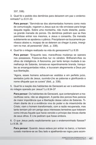 337, 338).
3.	 Qual foi o pedido dos demônios para deixarem em paz o endemo-
ninhado? Lc 8:31-33
   Para pensar: “Servindo-se dos atormentados homens como meio
   de comunicação, rogaram a Jesus que os não enviasse para longe
   daquela região. Sobre uma montanha, não muito distante, pasta-
   va grande manada de porcos. Os demônios pediram que se lhes
   permitisse entrar nos mesmos, e Jesus o consentiu. Da manada
   subitamente se apoderou o pânico. Precipitaram-se loucamente pe-
   nhasco abaixo e, incapaz de se deterem ao chegar à praia, imergi-
   ram no mar, ali perecendo” (Ibid., p. 338).
4.	 Qual foi o milagre realizado na vida do genezareno? Lc 8:35
   Para pensar: “Enquanto isso, maravilhosa mudança se operara
   nos possessos. Fizera-se-lhes luz no cérebro. Brilharam-lhes os
   olhos de inteligência. A fisionomia, por tanto tempo mudada à se-
   melhança de Satanás, tornara-se repentinamente branda, tranqui-
   las as ensanguentadas mãos, e louvaram alegremente a Deus por
   sua libertação.
   “Agora, esses homens achavam-se vestidos e em perfeito juízo,
   sentados junto de Jesus, ouvindo-Lhe as palavras e glorificando o
   nome dAquele que os curara” (Ibid., p. 338).
5.	 Qual foi a reação dos habitantes de Genezaré ao ver o extraordiná-
rio milagre operado por Jesus? Lc 8:34-37
   Para pensar: Os habitantes de Genezaré, que contemplaram a ma-
   ravilhosa cena, não se alegraram. A perda dos porcos lhes parecia
   de maior importância que a libertação desse cativo de Satanás. Ti-
   nham diante de si a evidência viva do poder e da misericórdia de
   Cristo; viam o homem transformado, com a razão recuperada, mas
   tanto temiam pôr em perigo seus interesses terrestres que trataram
   como intruso Aquele que havia vencido o príncipe das trevas diante
   de seus olhos. E Lhe pediram que fosse embora.
6.	 O que Jesus pediu explicitamente que o endemoninhado fizesse?
Lc 8:38, 39
   Para pensar: Quando Jesus estava por entrar no barco, o homem
   curado manteve-se ao Seu lado e ajoelhando-se rogou para acom-

                                               AMIGOS DA ESPERANÇA                      41
                                                   SÉRIE DE ESTUDOS TRIMESTRAIS DE PG
 