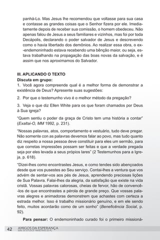 panhá-Lo. Mas Jesus lhe recomendou que voltasse para sua casa
         e contasse as grandes coisas que o Senhor fizera por ele. Imedia-
         tamente depois de receber sua comissão, o homem obedeceu. Não
         apenas falou de Jesus a seus familiares e vizinhos, mas foi por toda
         Decápolis, declarando o poder salvador de Jesus e descrevendo
         como o havia libertado dos demônios. Ao realizar essa obra, o ex-
         -endemoninhado estava recebendo uma bênção maior, ou seja, es-
         tava trabalhando na propagação das boas novas da salvação, e é
         assim que nos aproximamos do Salvador.


     III. APLICANDO O TEXTO
     Discuta em grupo:
     1.	 Você agora compreende qual é a melhor forma de demonstrar a
     existência de Deus? Apresente suas sugestões:
     2.	 Por que o testemunho vivo é o melhor método da pregação?
     3.	 Veja o que diz Ellen White para os que foram chamados por Deus
     à Sua igreja?
     “Quem sentiu o poder da graça de Cristo tem uma história a contar”
     (Exaltai-O, MM 1992, p. 231).
     “Nossas palavras, atos, comportamento e vestuário, tudo deve pregar.
     Não somente con as palavras devemos falar ao povo, mas tudo quanto
     diz respeito a nossa pessoa deve constituir para eles um sermão, para
     que corretas impressões possam ser feitas e que a verdade pregada
     seja por eles levada a seus própios lares” (2 Testemunhos para a Igre-
     ja, p. 618).
     “Dizei-lhes como encontrastes Jesus, e como tendes sido abençoados
     desde que vos pusestes ao Seu serviço. Contai-lhes a ventura que vos
     advém de sentar-vos aos pés de Jesus, aprendendo preciosas lições
     de Sua Palavra. Falai-lhes da alegria, da satisfação que existe na vida
     cristã. Vossas palavras calorosas, cheias de fervor, hão de convencê-
     -los de que encontrastes a pérola de grande preço. Que vossas pala-
     vras alegres e animadoras demonstrem que achastes com certeza a
     estrada melhor. Isso é trabalho missionário genuíno, e em ele sendo
     feito, muitos acordarão como de um sonho” (Beneficência Social, p.
     92).
         Para pensar: O endemoninhado curado foi o primeiro missioná-

42   AMIGOS DA ESPERANÇA
     SÉRIE DE ESTUDOS TRIMESTRAIS DE PG
 