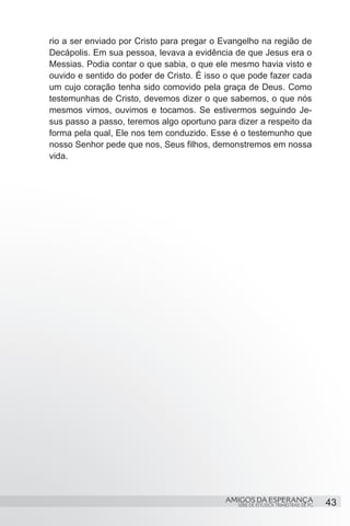 rio a ser enviado por Cristo para pregar o Evangelho na região de
Decápolis. Em sua pessoa, levava a evidência de que Jesus era o
Messias. Podia contar o que sabia, o que ele mesmo havia visto e
ouvido e sentido do poder de Cristo. É isso o que pode fazer cada
um cujo coração tenha sido comovido pela graça de Deus. Como
testemunhas de Cristo, devemos dizer o que sabemos, o que nós
mesmos vimos, ouvimos e tocamos. Se estivermos seguindo Je-
sus passo a passo, teremos algo oportuno para dizer a respeito da
forma pela qual, Ele nos tem conduzido. Esse é o testemunho que
nosso Senhor pede que nos, Seus filhos, demonstremos em nossa
vida.




                                           AMIGOS DA ESPERANÇA                     43
                                              SÉRIE DE ESTUDOS TRIMESTRAIS DE PG
 