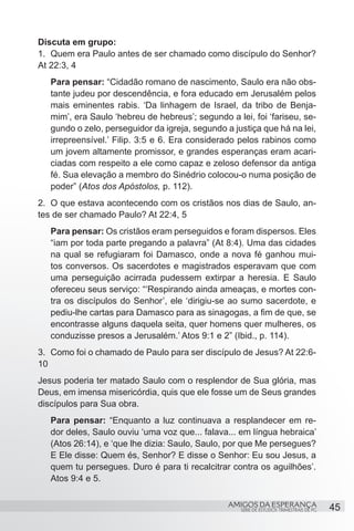 Discuta em grupo:
1.	 Quem era Paulo antes de ser chamado como discípulo do Senhor?
At 22:3, 4
   Para pensar: “Cidadão romano de nascimento, Saulo era não obs-
   tante judeu por descendência, e fora educado em Jerusalém pelos
   mais eminentes rabis. ‘Da linhagem de Israel, da tribo de Benja-
   mim’, era Saulo ‘hebreu de hebreus’; segundo a lei, foi ‘fariseu, se-
   gundo o zelo, perseguidor da igreja, segundo a justiça que há na lei,
   irrepreensível.’ Filip. 3:5 e 6. Era considerado pelos rabinos como
   um jovem altamente promissor, e grandes esperanças eram acari-
   ciadas com respeito a ele como capaz e zeloso defensor da antiga
   fé. Sua elevação a membro do Sinédrio colocou-o numa posição de
   poder” (Atos dos Apóstolos, p. 112).
2.	 O que estava acontecendo com os cristãos nos dias de Saulo, an-
tes de ser chamado Paulo? At 22:4, 5
   Para pensar: Os cristãos eram perseguidos e foram dispersos. Eles
   “iam por toda parte pregando a palavra” (At 8:4). Uma das cidades
   na qual se refugiaram foi Damasco, onde a nova fé ganhou mui-
   tos conversos. Os sacerdotes e magistrados esperavam que com
   uma perseguição acirrada pudessem extirpar a heresia. E Saulo
   ofereceu seus serviço: “‘Respirando ainda ameaças, e mortes con-
   tra os discípulos do Senhor’, ele ‘dirigiu-se ao sumo sacerdote, e
   pediu-lhe cartas para Damasco para as sinagogas, a fim de que, se
   encontrasse alguns daquela seita, quer homens quer mulheres, os
   conduzisse presos a Jerusalém.’ Atos 9:1 e 2” (Ibid., p. 114).
3.	 Como foi o chamado de Paulo para ser discípulo de Jesus? At 22:6-
10
Jesus poderia ter matado Saulo com o resplendor de Sua glória, mas
Deus, em imensa misericórdia, quis que ele fosse um de Seus grandes
discípulos para Sua obra.
   Para pensar: “Enquanto a luz continuava a resplandecer em re-
   dor deles, Saulo ouviu ‘uma voz que... falava... em língua hebraica’
   (Atos 26:14), e ‘que lhe dizia: Saulo, Saulo, por que Me persegues?
   E Ele disse: Quem és, Senhor? E disse o Senhor: Eu sou Jesus, a
   quem tu persegues. Duro é para ti recalcitrar contra os aguilhões’.
   Atos 9:4 e 5.

                                                 AMIGOS DA ESPERANÇA                     45
                                                    SÉRIE DE ESTUDOS TRIMESTRAIS DE PG
 