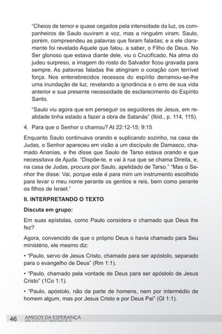 “Cheios de temor e quase cegados pela intensidade da luz, os com-
         panheiros de Saulo ouviram a voz, mas a ninguém viram. Saulo,
         porém, compreendeu as palavras que foram faladas; e a ele clara-
         mente foi revelado Aquele que falou, a saber, o Filho de Deus. No
         Ser glorioso que estava diante dele, viu o Crucificado. Na alma do
         judeu surpreso, a imagem do rosto do Salvador ficou gravada para
         sempre. As palavras faladas lhe atingiram o coração com terrível
         força. Nos entenebrecidos recessos do espírito derramou-se-lhe
         uma inundação de luz, revelando a ignorância e o erro de sua vida
         anterior e sua presente necessidade de esclarecimento do Espírito
         Santo.
         “Saulo viu agora que em perseguir os seguidores de Jesus, em re-
         alidade tinha estado a fazer a obra de Satanás” (Ibid., p. 114, 115).
     4.	 Para que o Senhor o chamou? At 22:12-15; 9:15
     Enquanto Saulo continuava orando e suplicando sozinho, na casa de
     Judas, o Senhor apareceu em visão a um discípulo de Damasco, cha-
     mado Ananias, e lhe disse que Saulo de Tarso estava orando e que
     necessitava de Ajuda. “Dispõe-te, e vai à rua que se chama Direita, e,
     na casa de Judas, procura por Saulo, apelidado de Tarso.” “Mas o Se-
     nhor lhe disse: Vai, porque este é para mim um instrumento escolhido
     para levar o meu nome perante os gentios e reis, bem como perante
     os filhos de Israel.”
     II. INTERPRETANDO O TEXTO
     Discuta em grupo:
     Em suas epístolas, como Paulo considera o chamado que Deus lhe
     fez?
     Agora, convencido de que o próprio Deus o havia chamado para Seu
     ministério, ele mesmo diz:
     • “Paulo, servo de Jesus Cristo, chamado para ser apóstolo, separado
     para o evangelho de Deus” (Rm 1:1).
     • “Paulo, chamado pela vontade de Deus para ser apóstolo de Jesus
     Cristo” (1Co 1:1).
     • “Paulo, apóstolo, não da parte de homens, nem por intermédio de
     homem algum, mas por Jesus Cristo e por Deus Pai” (Gl 1:1).


46   AMIGOS DA ESPERANÇA
     SÉRIE DE ESTUDOS TRIMESTRAIS DE PG
 