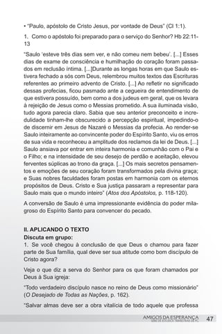 • “Paulo, apóstolo de Cristo Jesus, por vontade de Deus” (Cl 1:1).
1.	 Como o apóstolo foi preparado para o serviço do Senhor? Hb 22:11-
13
“Saulo ‘esteve três dias sem ver, e não comeu nem bebeu’. [...] Esses
dias de exame de consciência e humilhação do coração foram passa-
dos em reclusão íntima. [...]Durante as longas horas em que Saulo es-
tivera fechado a sós com Deus, relembrou muitos textos das Escrituras
referentes ao primeiro advento de Cristo. [...] Ao refletir no significado
dessas profecias, ficou pasmado ante a cegueira de entendimento de
que estivera possuído, bem como a dos judeus em geral, que os levara
à rejeição de Jesus como o Messias prometido. A sua iluminada visão,
tudo agora parecia claro. Sabia que seu anterior preconceito e incre-
dulidade tinham-lhe obscurecido a percepção espiritual, impedindo-o
de discernir em Jesus de Nazaré o Messias da profecia. Ao render-se
Saulo inteiramente ao convincente poder do Espírito Santo, viu os erros
de sua vida e reconheceu a amplitude dos reclamos da lei de Deus. [...]
Saulo ansiava por entrar em inteira harmonia e comunhão com o Pai e
o Filho; e na intensidade de seu desejo de perdão e aceitação, elevou
ferventes súplicas ao trono da graça. [...] Os mais secretos pensamen-
tos e emoções de seu coração foram transformados pela divina graça;
e Suas nobres faculdades foram postas em harmonia com os eternos
propósitos de Deus. Cristo e Sua justiça passaram a representar para
Saulo mais que o mundo inteiro” (Atos dos Apóstolos, p. 118-120).
A conversão de Saulo é uma impressionante evidência do poder mila-
groso do Espírito Santo para convencer do pecado.


II. APLICANDO O TEXTO
Discuta em grupo:
1.	 Se você chegou à conclusão de que Deus o chamou para fazer
parte de Sua família, qual deve ser sua atitude como bom discípulo de
Cristo agora?
Veja o que diz a serva do Senhor para os que foram chamados por
Deus à Sua igreja:
“Todo verdadeiro discípulo nasce no reino de Deus como missionário”
(O Desejado de Todas as Nações, p. 162).
“Salvar almas deve ser a obra vitalícia de todo aquele que professa

                                                  AMIGOS DA ESPERANÇA                      47
                                                      SÉRIE DE ESTUDOS TRIMESTRAIS DE PG
 