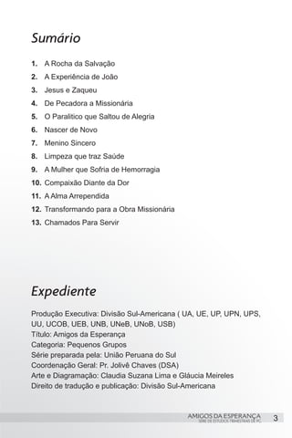 Sumário
1.	 A Rocha da Salvação
2.	 A Experiência de João
3.	 Jesus e Zaqueu
4.	 De Pecadora a Missionária
5.	 O Paralitico que Saltou de Alegria
6.	 Nascer de Novo
7.	 Menino Sincero
8.	 Limpeza que traz Saúde
9.	 A Mulher que Sofria de Hemorragia
10.	 Compaixão Diante da Dor
11.	 A Alma Arrependida
12.	 Transformando para a Obra Missionária
13.	 Chamados Para Servir




Expediente
Produção Executiva: Divisão Sul-Americana ( UA, UE, UP, UPN, UPS,
UU, UCOB, UEB, UNB, UNeB, UNoB, USB)
Título: Amigos da Esperança
Categoria: Pequenos Grupos
Série preparada pela: União Peruana do Sul
Coordenação Geral: Pr. Jolivê Chaves (DSA)
Arte e Diagramação: Claudia Suzana Lima e Gláucia Meireles
Direito de tradução e publicação: Divisão Sul-Americana



                                             AMIGOS DA ESPERANÇA                    3
                                               SÉRIE DE ESTUDOS TRIMESTRAIS DE PG
 