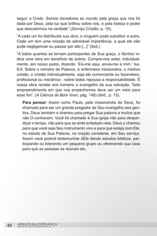 seguir a Cristo. Somos devedores ao mundo pela graça que nos foi
     dada por Deus, pela luz que brilhou sobre nós, e pela beleza e poder
     que descobrimos na verdade” (Serviço Cristão, p. 10).
     “A cada um foi distribuída sua obra, e ninguém pode substituir a outro.
     Cada um tem uma missão de admirável importância, a qual ele não
     pode negligenciar ou passar por alto [...]” (Ibid.)
     “A todos quantos se tornam participantes de Sua graça, o Senhor in-
     dica uma obra em benefício de outros. Cumpre-nos estar, individual-
     mente, em nosso posto, dizendo: ‘Eis-me aqui, envia-me a mim.’ Isa.
     6:8. Sobre o ministro da Palavra, a enfermeira missionária, o médico
     cristão, o cristão individualmente, seja ele comerciante ou fazendeiro,
     profissional ou mecânico - sobre todos repousa a responsabilidade. É
     nossa obra revelar aos homens o evangelho de sua salvação. Todo
     empreendimento em que nos empenhemos deve ser um meio para
     esse fim”. (A Ciência do Bom Viver, pág. 148) (Ibid., p. 13).
         Para pensar: Assim como Paulo, pela misericórdia de Deus, foi
         chamado para ser um grande pregador de Seu evangelho aos gen-
         tios, Deus também o chamou para pregar Sua palavra a muitos que
         não O conhecem. Você foi chamado à Sua igreja não para desper-
         diçar o tempo, não para que se sinta enfadado nela. Deus o chamou
         para que você seja Seu instrumento vivo e para que esteja com Ele,
         no estudo de Sua Palavra, na oração constante, em Seu serviço.
         Assim você poderá testemunhar dEle dando estudos bíblicos, par-
         ticipando ou liderando um pequeno grupo ou oferecendo sua casa
         para que as pessoas se reúnam etc.




48   AMIGOS DA ESPERANÇA
     SÉRIE DE ESTUDOS TRIMESTRAIS DE PG
 