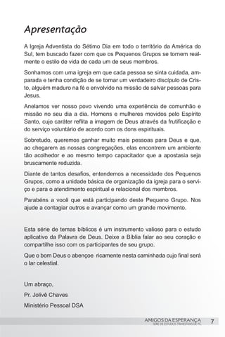 Apresentação
A Igreja Adventista do Sétimo Dia em todo o território da América do
Sul, tem buscado fazer com que os Pequenos Grupos se tornem real-
mente o estilo de vida de cada um de seus membros.
Sonhamos com uma igreja em que cada pessoa se sinta cuidada, am-
parada e tenha condição de se tornar um verdadeiro discípulo de Cris-
to, alguém maduro na fé e envolvido na missão de salvar pessoas para
Jesus.
Anelamos ver nosso povo vivendo uma experiência de comunhão e
missão no seu dia a dia. Homens e mulheres movidos pelo Espírito
Santo, cujo caráter reflita a imagem de Deus através da frutificação e
do serviço voluntário de acordo com os dons espirituais.
Sobretudo, queremos ganhar muito mais pessoas para Deus e que,
ao chegarem as nossas congregações, elas encontrem um ambiente
tão acolhedor e ao mesmo tempo capacitador que a apostasia seja
bruscamente reduzida.
Diante de tantos desafios, entendemos a necessidade dos Pequenos
Grupos, como a unidade básica de organização da igreja para o servi-
ço e para o atendimento espiritual e relacional dos membros.
Parabéns a você que está participando deste Pequeno Grupo. Nos
ajude a contagiar outros e avançar como um grande movimento.


Esta série de temas bíblicos é um instrumento valioso para o estudo
aplicativo da Palavra de Deus. Deixe a Bíblia falar ao seu coração e
compartilhe isso com os participantes de seu grupo.
Que o bom Deus o abençoe ricamente nesta caminhada cujo final será
o lar celestial.


Um abraço,
Pr. Jolivê Chaves
Ministério Pessoal DSA

                                               AMIGOS DA ESPERANÇA                      7
                                                   SÉRIE DE ESTUDOS TRIMESTRAIS DE PG
 