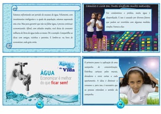 Camille e Lívia em: Duas síndicas muito malucas;
Estamos enfrentando um período de escassez de água. Felizmente, com
investimentos inteligentes e a ajuda da população, estamos superando
esta crise. Mas para garantir que não vai faltar água, é preciso continuar
economizando. Afinal, com atitudes simples, você deixa de consumir
milhares de litros de água todos os meses. Dê o exemplo. Compartilhe as
dicas com amigos, vizinhos e parentes. E lembre-se: na hora de
economizar, cada gota conta.
Em condomínios e prédios, muita água é
desperdiçada. E isso é causado por diversos fatores
que podem ser revertidos com algumas medidas
simples. Vamos a elas:
O primeiro passo é a aplicação de uma
campanha de conscientização.
Distribua cartazes pelos murais,
elevadores e envie cartas a cada
apartamento. A ideia é diminuir o
consumo e, para isso, é necessário que
as pessoas entendam o sentido da
campanha.
14 15
 
