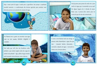 Hoje a maior parte da água é usada para a agricultura. Isso porque a população
mundial aumenta e a modernização das técnicas agrícolas para produzir mais
alimentos provoca um aumento do consumo de água.
Você já parou para pensar de onde vem e para
onde vai à água que é consumida na sua casa?
Em alguns lugares ela é retirada de poços.
Nesse caso, é preciso ficar atento para ter
certeza de que ela não está contaminada.
No Planeta terra a gente vai encontrar essa água
toda em três estados: SÓLIDO, LÍQUIDO E
GASOSO.
Você sabia que 70% dos rios brasileiros estão
poluídos e que existem regiões onde até a água do
subsolo está poluída? - Que a falta de água tratada
pode transmitir várias doenças, como a diarreia
E como se não bastasse todo esse estrago, as
pessoas ainda desperdiçam a água boa que
tem: - tomando banhos demorados; -
varrendo a calçada com água; - escovando os
dentes com a torneira aberta...
20 21
 