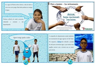 Vitor e Gustavo – Em racionamento.
Quem é amigo, ajuda a cuidar.
Se a água do Planeta estiver doente, a vida de todos os
seres vivos corre perigo. Mas todos podemos ser amigos
da água.
Podemos utilizá-la de modo consciente,
reduzindo o consumo e não
desperdiçando.
A companhia de abastecimento estuda implantar
um racionamento de água rigoroso em São Paulo.
Por enquanto, a Sabesp tem reduzido a pressão
da rede para economizar água, o que muitas vezes
significa conviver com a torneira seca na maior
parte do dia.
22 23
 