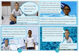 Moro na Zona Oeste de São
Paulo, desde dezembro só
tem água de manhã.
A redução vai das 13h às 7h da manhã do dia
seguinte, bem no horário em que a água
desaparece das torneiras.
A Companhia de Saneamento Básico do Estado de São
Paulo (Sabesp) começou a distribuição de redutores de
água para moradores da Região Metropolitana. O recurso
é usado para economizar água.
Redutores
O que é isso?
Os redutores são pequenas peças que o
consumidor coloca na torneira para controlar a
vazão. Quem usa esse recurso pode economizar
até 20% do consumo de água. Cada kit
distribuído pela Sabesp tem quatro redutores.
A Sabesp espera entregar seis milhões de kits em dois meses. Nos condomínios, os
síndicos devem se responsabilizar pela distribuição nos apartamentos. A instalação é
rápida, fácil e tem uma explicação que vem junto com as peças.
O redutor de vazão de água pode ser encontrado
em lojas de material de construção. Há de todos
os tamanhos, dependendo da economia de água
que o consumidor quer fazer e custa entre R$ 3 e
R$ 25.
24 25
Eu estou fazendo a minha parte. E você
está fazendo a sua?
 