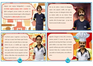 Adquira uma esponja biodegradável, a exemplo
das buchas vegetais (a esponja verde e amarela é de
difícil reciclagem), procure instalar um aerador na
torneira (economiza bastante água) e utilize detergente
biodegradável ou sabão empedra (dura mais).
O primeiro passo é organizar a sua louça de
modo que as peças mais limpas sejam lavadas
primeiro, assim você pode deixar as mais sujas
dentro da pia e, à medida que a água da
lavagem vai caindo na pia, a sujeira da louça
mais suja amolece. Um bom exemplo é deixar
uma panela dentro da pia enquanto você lava
talheres. Além disso, retire manualmente e sem
água as sujeiras maiores.
Em vez de encher a bucha de detergente,
separe uma pequena vasilha com água e
coloque um pouco de detergente dentro dela
ou misture sabão em seu interior. Dessa
maneira, é possível economizar o produto em
questão, além de poupar água – já que não
haverá excesso de sabão nas peças.
Quando a lavagem se inicia, abra a torneira o
mínimo possível. O excesso de água não é
garantia de uma louça bem limpa e você ainda
pode molhar a sua roupa. Fechar a torneira
quando nenhuma peça estiver sendo lavada é
essencial. Outra dica é ensaboar vários itens
que podem ser lavados juntos, como talheres e
potes.
28 29
 