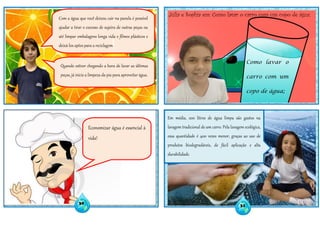 Como lavar o
carro com um
copo de água;
Júlia e Sophia em: Como lavar o carro com um copo de água;
Economizar água é essencial à
vida!
Com a água que você deixou cair na panela é possível
ajudar a tirar o excesso de sujeira de outras peças ou
até limpar embalagens longa vida e filmes plásticos e
deixá-los aptos para a reciclagem.
Quando estiver chegando a hora de lavar as últimas
peças, já inicie a limpeza da pia para aproveitar água.
30
31
Em média, 200 litros de água limpa são gastos na
lavagem tradicional de um carro. Pela lavagem ecológica,
essa quantidade é 400 vezes menor, graças ao uso de
produtos biodegradáveis, de fácil aplicação e alta
durabilidade.
 