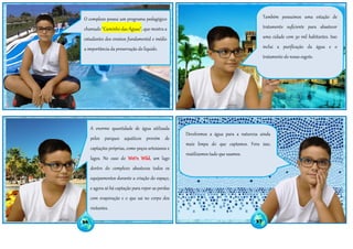 Também possuímos uma estação de
tratamento suficiente para abastecer
uma cidade com 30 mil habitantes. Isso
inclui a purificação da água e o
tratamento do nosso esgoto.
Devolvemos a água para a natureza ainda
mais limpa do que captamos. Fora isso,
reutilizamos tudo que usamos.
A enorme quantidade de água utilizada
pelos parques aquáticos provém de
captações próprias, como poços artesianos e
lagos. No caso do Wet'n Wild, um lago
dentro do complexo abasteceu todos os
equipamentos durante a criação do espaço,
e agora só há captação para repor as perdas
com evaporação e o que sai no corpo dos
visitantes.
O complexo possui um programa pedagógico
chamado "Caminho das Águas", que mostra a
estudantes dos ensinos fundamental e médio
a importância da preservação do líquido.
36 37
 