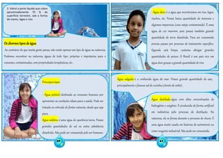 2. hidrol a parte líquida que cobre
aproximadamente 70 % da
superfície terrestre, sob a forma
de mares, lagos e rios.
Principais tipos
- Água potável: destinada ao consumo humano por
apresentar as condições ideais para a saúde. Pode ser
tratada ou retirada de fontes naturais, desde que seja
pura.
Água salobra: é uma água de aparência turva. Possui
grandes quantidades de sal ou outra substância
dissolvida. Não pode ser consumida pelo ser humano.
É muito encontrada em regiões de mangue.
. Água doce: é a água que encontramos em rios, lagos,
riachos, etc. Possui baixa quantidade de minerais e
algumas impurezas (caso esteja contaminada). É uma
água de cor marrom, pois possui também grande
quantidade de terra dissolvida. Para ser consumida
precisa passar por processo de tratamento específico.
Quando está limpa, costuma abrigar grandes
quantidades de peixes. O Brasil é um país rico em
água doce graças a grande quantidade de rios.
Água salgada: é a conhecida água do mar. Possui grande quantidade de sais,
principalmente o famoso sal de cozinha (cloreto de sódio).
Água destilada: água com altas concentrações de
hidrogênio e oxigênio. É produzida de forma artificial
em indústrias pelo processo de destilação. Na
natureza, ela se forma durante o processo de chuva. É
uma água muito usada em baterias de automóveis ou
como reagente industrial. Não pode ser consumida.
Os diversos tipos de água
Ao contrário do que muita gente pensa, não existe apenas um tipo de água na natureza.
Podemos encontrar na natureza águas de todo tipo: próprias e impróprias para o
consumo, contaminadas, com propriedades terapêuticas, etc.
40 41
 