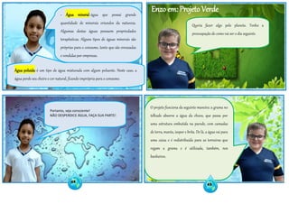 Enzo em: Projeto Verde
O projeto funciona da seguinte maneira: a grama no
telhado absorve a água da chuva, que passa por
uma estrutura embutida na parede, com camadas
de terra, manta, isopor e brita. De lá, a água vai para
uma caixa e é redistribuída para as torneiras que
regam a grama e é utilizada, também, nos
banheiros.
- Água mineral: água que possui grande
quantidade de minerais oriundos da natureza.
Algumas destas águas possuem propriedades
terapêuticas. Alguns tipos de águas minerais são
próprias para o consumo, tanto que são envasadas
e vendidas por empresas.
Água poluída: é um tipo de água misturada com algum poluente. Neste caso, a
água perde seu cheiro e cor natural, ficando imprópria para o consumo.
Portanto, seja consciente!
NÃO DESPERDICE ÁGUA, FAÇA SUA PARTE!
Queria fazer algo pelo planeta. Tenho a
preocupação de como vai ser o dia seguinte.
42
43
 