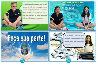 O projeto nasceu da vontade de fazer algo pelo
planeta. Eu tenho essa preocupação de como
vai ser o dia seguinte, como será o dia dos meus
filhos amanhã. Se cada um pudesse fazer só
uma parte disso, seria um grande projeto onde
cada um poderia ajudar um pouquinho.
EVELYN E SARAH em:
Inimigos da água e
do seu bolso
Se de repente a conta da água
aumentar consideravelmente sem
nenhum motivo pode haver algum
vazamento.
46 47
 