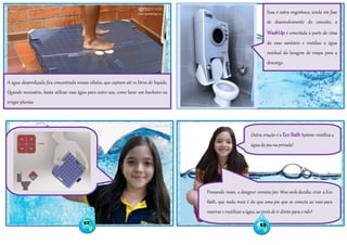 A água desperdiçada fica concentrada nessas células, que captam até 10 litros do líquido.
Quando necessário, basta utilizar essa água para outro uso, como lavar um banheiro ou
irrigar plantas.
Essa é outra engenhoca, ainda em fase
de desenvolvimento do conceito, a
WashUp é conectada à parte de cima
do vaso sanitário e reutiliza a água
residual da lavagem de roupa para a
descarga.
Outra criação é a Eco Bath System: reutiliza a
água da pia na privada!
Pensando nisso, o designer coreano Jan Woo-seok decidiu criar a Eco
Bath, que nada mais é do que uma pia que se conecta ao vaso para
reservar e reutilizar a água, ao invés de ir direto para o ralo!
52 53
 