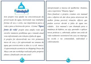 Este projeto visa ajudar na conscientização da
preservação da água, mostrando suas múltiplas
formas de uso, e ciclos, sua importância para a
vida e para a história dos povos. O tema “Água
fonte de vida” propõe uma ampla visão que
envolve inúmeros problemas que o mundo atual
vem enfrentando com relação à falta de água.
O projeto foi desenvolvido nos três primeiros
meses de 2015, e foi apresentado na semana da
água, que ocorreu entre os dias 21 e 31 de março.
A apresentação aconteceu no Shopping Praça da
Moça com um workshop realizado pelos próprios
alunos e finalizado com um coral –
interpretando a música de Guilherme Arantes,
com o repertório “Planeta Água”.
Para finalizar o projeto, criamos este manual
com o objetivo de dar dicas para atravessar da
melhor forma possível, situações difíceis que
podem ocorrer devido à falta de água nas
cidades. Esse manual é um chamado para a
mudança de hábitos, ou seja, aprender e aplicar
novas práticas e, sobretudo, adotar um estilo de
vida realmente sustentável em casa, no emprego,
na escola e na comunidade, individual e
coletivamente.
.
01 02
 