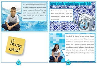 Se o abastecimento fosse interrompido hoje,
por quanto tempo sua casa, seu prédio ou sua
empresa conseguiriam funcionar? Ou seja,
quanto tempo dura a água da sua caixa? Em
outras palavras, qual é o seu Período de
Autonomia Hídrica?
Assim como no caso das louças, quanto
menos roupa para lavar e quanto mais
organizada for a lavagem, menos água
será consumida.
Dependendo da situação, dá para reutilizar algumas
vezes a mesma peça, como a roupa do dia anterior para
atividades que sujam mais e não demandam limpeza
absoluta, isto é: prática de exercícios, fazer faxina,
brincadeiras de criança e jardinagem. Roupas de cama e
toalhas de banho podem ter prazo de substituição
alongado. Dê preferência a toalhas pequenas e tecidos
leves.
62 63
 