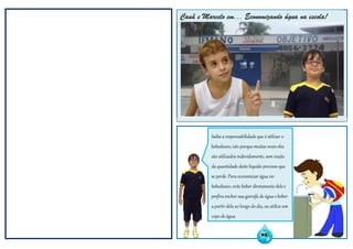 Cauã e Marcelo em: Economizando água na escola;Cauã e Marcelo em... Economizando água na escola!
Saiba a responsabilidade que é utilizar o
bebedouro, isto porque muitas vezes eles
são utilizados indevidamente, sem noção
da quantidade deste líquido precioso que
se perde. Para economizar água no
bebedouro, evite beber diretamente dele e
prefira encher sua garrafa de água e beber
a partir dela ao longo do dia, ou utilize um
copo de água.
03
 