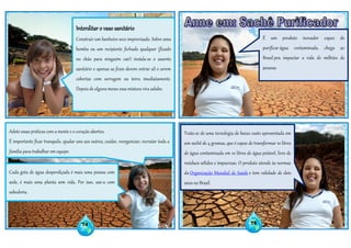 Leia Mais:http://saude.estadao.com.br/noticias/geral,sache-purificador-aumenta-acesso-a-agua-potavel-em-areas-pobres,966981
74 75
Interditar o vaso sanitário
Construir um banheiro seco improvisado. Sobre uma
bomba ou um recipiente fechado qualquer (fixado
no chão para ninguém cair) instala-se o assento
sanitário e apenas as fezes devem entrar ali e serem
cobertas com serragem ou terra imediatamente.
Depois de alguns meses essa mistura vira adubo.
Adote essas práticas com a mente e o coração abertos.
É importante ficar tranquilo, ajudar uns aos outros, cuidar, reorganizar, recrutar toda a
família para trabalhar em equipe.
É um produto inovador capaz de
purificar água contaminada, chega ao
Brasil pra impactar a vida de milhões de
pessoas
Trata-se de uma tecnologia de baixo custo apresentada em
um sachê de 4 gramas, que é capaz de transformar 10 litros
de água contaminada em 10 litros de água potável, livre de
resíduos sólidos e impurezas. O produto atende às normas
da Organização Mundial de Saúde e tem validade de dois
anos no Brasil.
Cada gota de água desperdiçada é mais uma pessoa com
sede, é mais uma planta sem vida. Por isso, use-a com
sabedoria.
 