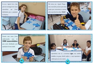 80 81
Eu sou a Agente Lívia e faço
parte da montagem dos nossos
mascotinhos que foram
distribuídos para a população
de Diadema.
Olá, turma, sou o Agente Thiago, e
estou muito feliz por fazer parte deste
projeto para conscientizar as pessoas
sobre nosso bem tão valioso “ÁGUA”.
Durante esses meses, foram
confeccionados mais de
1000 mascotinhos
para serem distribuídos para
população de nossa cidade.
Aprendemos não só a economizar água, mas também
trabalhar em grupo, dividir tarefas e, o mais importante a
colaboração um com os outros.
81
 