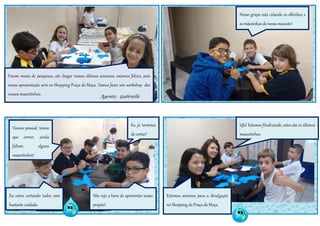 82
83
Foram meses de pesquisas, até chegar nessas últimas semanas; estamos felizes, pois
nossa apresentação será no Shopping Praça da Moça. Vamos fazer um workshop dos
nossos mascotinhos. Agente: Gabrielle
Vamos pessoal, temos
que correr, ainda
faltam alguns
mascotinhos!
Eu estou cortando todos com
bastante cuidado.
Não vejo a hora de apresentar nosso
projeto!
Eu já terminei
de cortar!
Nosso grupo está colando os olhinhos e
as mãozinhas do nosso mascote!
Ufa! Estamos finalizando, estes são os últimos
mascotinhos.
Estamos ansiosos para a divulgação
no Shopping da Praça da Moça.
 