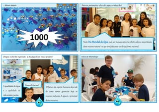 84
85
1000
Chegou o dia tão esperado: a divulgação do nosso projeto! Início do Workshop!
Nosso primeiro dia de apresentação!....Meses depois
Neste Dia Mundial da Água todo ser humano deveria refletir sobre a importância
deste recurso natural e o que tem feito para usá-lo de forma racional.
O futuro da espécie humana depende
de como vamos gerenciar hoje os
recursos naturais. A água é o principal
destes recursos.
A qualidade da água
e a qualidade de
vida andam juntas.
Vamos lá turma!
 