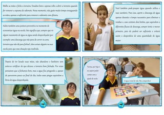 Turma, por hoje é
só, espero poder
contar com a
ajuda de vocês.
Depois de ter lavado suas mãos, não abandone o banheiro sem
antes se certificar de que deixou a torneira bem fechada. Por vezes
pensamos que a fechamos bem, mas a água fica pingando e, apesar
de parecerem pouco ao final do dia, todos esses pingos equivalem a
litros de água desperdiçada.
Molhe as mãos e feche a torneira. Ensaboe bem e apenas volte a abrir a torneira quando
for remover a espuma do sabonete. Nesse momento, não gaste muito tempo enxaguando
as mãos, apenas o suficiente para remover o sabonete com eficácia.
Adote também uma postura preventiva no momento de
economizar água na escola. Isto significa que, sempre que vir
algum vazamento de água ou água sendo desperdiçada (por
exemplo: uma descarga que não para de correr ou uma
torneira que não dá para fechar), deve avisar alguém na sua
escola para que essa situação seja resolvida.
Você também pode poupar água quando utiliza o
vaso sanitário. Para isso, aperte a descarga de água
apenas durante o tempo necessário para eliminar o
resíduo e, caso existam dois botões, que equivalem a
diferentes fluxos de descarga, sempre tente o menor
primeiro, pois ele poderá ser suficiente e evitará
assim o desperdício de uma quantidade de água
maior.
04 05
A água é sinal de vida. Não a desperdice!
 