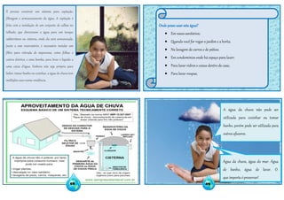 Onde posso usar esta água?
 Em vasos sanitários;
 Quando você for regar o jardim e a horta;
 Na lavagem de carros e de pátios;
 Em condomínios onde há espaço para lazer;
 Para lavar vidros e coisas dentro de casa;
 Para lavar roupas;
É preciso construir um sistema para captação,
filtragem e armazenamento da água. A captação é
feita com a instalação de um conjunto de calhas no
telhado, que direcionam a água para um tanque
subterrâneo ou cisterna, onde ela será armazenada.
Junto a esse reservatório; é necessário instalar um
filtro para retirada de impurezas, como folhas e
outros detritos, e uma bomba, para levar o líquido a
uma caixa d'água. Embora não seja própria para
beber, tomar banho ou cozinhar, a água de chuva tem
múltiplos usos numa residência.
A água da chuva não pode ser
utilizada para cozinhar ou tomar
banho, porém pode ser utilizada para
outros afazeres.
08 09
Água da chuva, água do mar. Água
de banho, água de lavar. O
que importa é preservar!
 