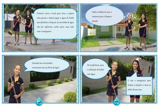 Adote o hábito de usar a
vassoura para a limpeza
pesada.
Fazendo isso você poderá
economizar até 250 litros de água.
Dê preferência para
a utilização de balde
com água.
E não a mangueira para
limpar a calçada e a área ou
pátio da sua casa.
Primeiro varra o local para tirar a sujeira
mais grossa e depois jogue a água do balde
para finalizar a limpeza. Se um balde de água
não for suficiente, encha outro, mas evite
usar a mangueira.
12 13
 