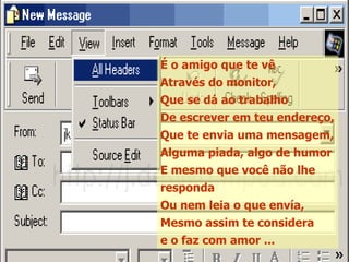 É o amigo que te vê Através do monitor, Que se dá ao trabalho De escrever em teu endereço, Que te envia uma mensagem, Alguma piada, algo de humor E mesmo que você não lhe responda Ou nem leia o que envía, Mesmo assim te considera e o faz com amor ... 
