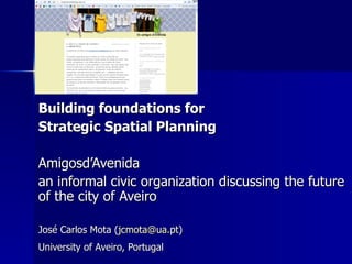 Building foundations for  Strategic Spatial Planning Amigosd’Avenida  an informal civic organization discussing the future of the city of Aveiro José Carlos Mota ( [email_address] ) University of Aveiro, Portugal   