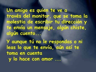 www.vitanoblepowerpoints.net
Un amigo es quien te ve a
través del monitor, que se toma la
molestia de escribir tu dirección y
te envía un mensaje, algún chiste,
algún cuento...
Y aunque tú no le respondas o ni
leas lo que te envía, aún así te
toma en cuenta
y lo hace con amor ...
 